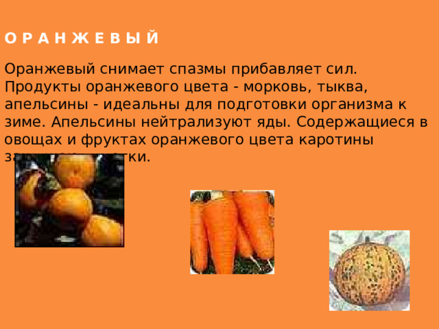 О Р А Н Ж Е В Ы Й Оранжевый снимает спазмы прибавляет сил. Продукты оранжевого цвета - морковь, тыква, апельсины - идеальны для подготовки организма к зиме. Апельсины нейтрализуют яды. Содержащиеся в овощах и фруктах оранжевого цвета каротины защищают клетки. 