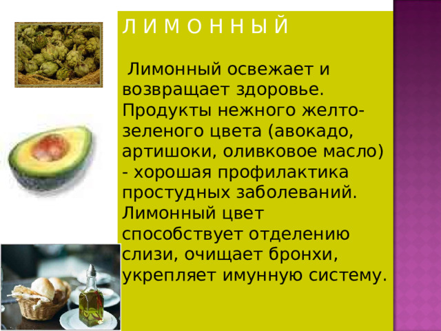 Л И М О Н Н Ы Й  Лимонный освежает и возвращает здоровье. Продукты нежного желто-зеленого цвета (авокадо, артишоки, оливковое масло) - хорошая профилактика простудных заболеваний. Лимонный цвет способствует отделению слизи, очищает бронхи, укрепляет имунную систему. 