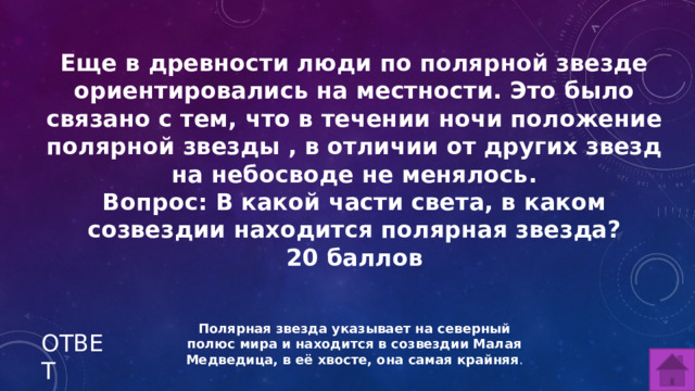 Еще в древности люди по полярной звезде ориентировались на местности. Это было связано с тем, что в течении ночи положение полярной звезды , в отличии от других звезд на небосводе не менялось. Вопрос: В какой части света, в каком созвездии находится полярная звезда? 20 баллов Полярная звезда указывает на северный полюс мира и находится в созвездии Малая Медведица, в её хвосте, она самая крайняя . ОТВЕТ  