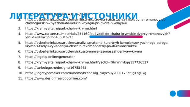 ЛИТЕРАТУРА И ИСТОЧНИКИ Книга: «История Крыма» А.Р. Андреев https://cyberleninka.ru/article/n/militsa-nikolaevna-i-anastasiya-nikolaevna-romanovy-ot-chernogorskih-knyazhon-do-velikih-knyagin-pri-dvore-nikolaya-ii https://krym-yalta.ru/park-chair-v-krymu.html https://www.culture.ru/materials/257160/ot-livadii-do-chaira-krymskie-dvorcy-romanovykh?ysclid=l9lmk6p8b5486316711 https://cyberleninka.ru/article/n/analiz-sanatorno-kurortnyh-kompleksov-yuzhnogo-berega-kryma-s-tselyu-vyvedeniya-obschih-rekomendatsiy-po-ih-rekonstruktsii https://cyberleninka.ru/article/n/iskusstvennye-lesonasazhdeniya-v-krymu https://logotip.online/generator https://krym-yalta.ru/park-chair-v-krymu.html?ysclid=l9lmmnvbgg117736527 https://turbologo.ru/designs/16785445 https://logotypemaker.com/ru/home/brands/lg_claycouyk000173et3g1cg0kg https://www.designfreelogoonline.com/ 