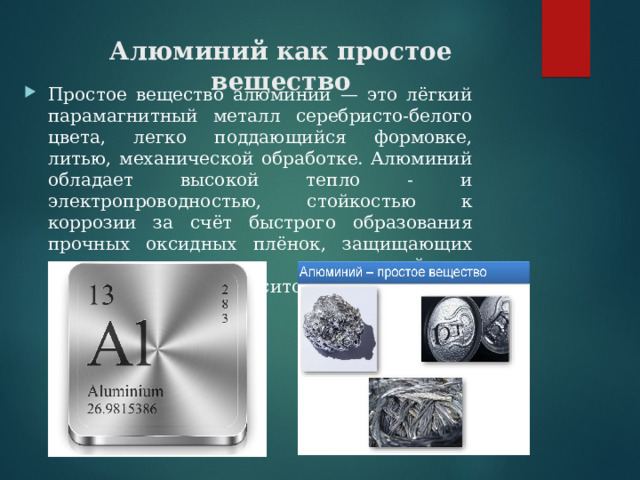 Алюминий как простое вещество Простое вещество алюминий — это лёгкий парамагнитный металл серебристо-белого цвета, легко поддающийся формовке, литью, механической обработке. Алюминий обладает высокой тепло - и электропроводностью, стойкостью к коррозии за счёт быстрого образования прочных оксидных плёнок, защищающих поверхность от дальнейшего взаимодействия. Относится к группе лёгких металлов. 