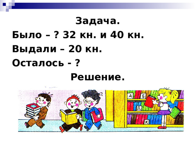 Задача. Было – ? 32 кн. и 40 кн. Выдали – 20 кн. Осталось - ? Решение.       