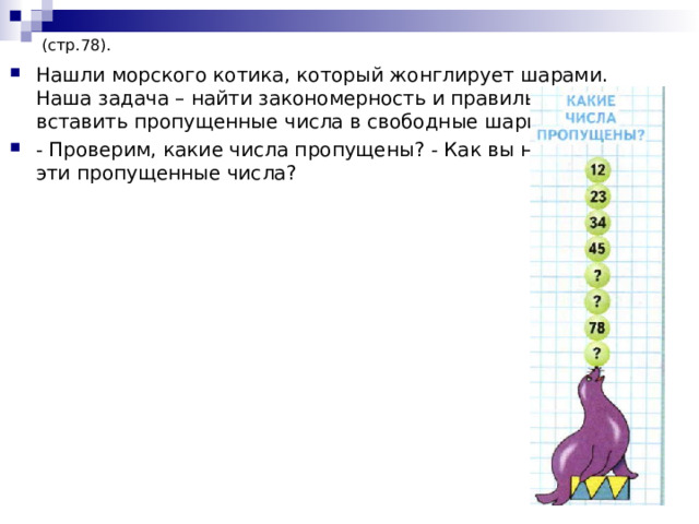 (стр.78). Нашли морского котика, который жонглирует шарами. Наша задача – найти закономерность и правильно вставить пропущенные числа в свободные шарики. - Проверим, какие числа пропущены? - Как вы нашли эти пропущенные числа?  