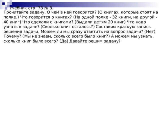 Учебник стр. 78 № 8.   Прочитайте задачу. О чем в ней говорится? (О книгах, которые стоят на полке.) Что говорится о книгах? (На одной полке - 32 книги, на другой - 40 книг) Что сделали с книгами? (Выдали детям 20 книг) Что надо узнать в задаче? (Сколько книг осталось?) Составим краткую запись решения задачи. Можем ли мы сразу ответить на вопрос задачи? (Нет) Почему? (Мы не знаем, сколько всего было книг?) А можем мы узнать, сколько книг было всего? (Да) Давайте решим задачу? 