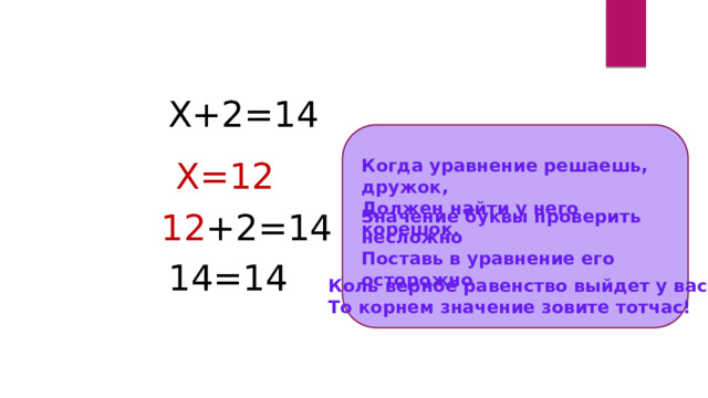 Х+2=14 Х=12 Когда уравнение решаешь, дружок, Должен найти у него корешок. Значение буквы проверить несложно Поставь в уравнение его осторожно 12 +2=14 14=14 Коль верное равенство выйдет у вас То корнем значение зовите тотчас! 