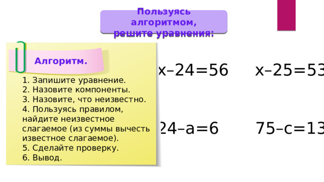 Пользуясь алгоритмом, решите уравнения: Алгоритм. х–24=56 х–25=53 24–а=6 75–с=13 1. Запишите уравнение. 2. Назовите компоненты. 3. Назовите, что неизвестно. 4. Пользуясь правилом, найдите неизвестное слагаемое (из суммы вычесть известное слагаемое). 5. Сделайте проверку. 6. Вывод. 
