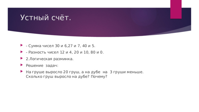 Устный счёт.   - Сумма чисел 30 и 6,27 и 7, 40 и 5. - Разность чисел 12 и 4, 20 и 10, 80 и 0. 2.Логическая разминка. Решение задач: На груше выросло 20 груш, а на дубе на 3 груши меньше. Сколько груш выросло на дубе? Почему? 