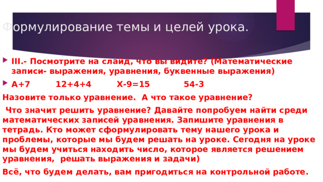 Формулирование темы и целей урока.   III.  - Посмотрите на слайд, что вы видите? (Математические записи- выражения, уравнения, буквенные выражения) А+7 12+4+4 Х-9=15 54-3 Назовите только уравнение. А что такое уравнение?  Что значит решить уравнение? Давайте попробуем найти среди математических записей уравнения. Запишите уравнения в тетрадь. Кто может сформулировать тему нашего урока и проблемы, которые мы будем решать на уроке. Сегодня на уроке мы будем учиться находить число, которое является решением уравнения, решать выражения и задачи) Всё, что будем делать, вам пригодиться на контрольной работе. 