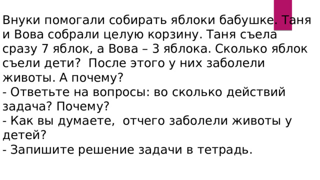 Внуки помогали собирать яблоки бабушке. Таня и Вова собрали целую корзину. Таня съела сразу 7 яблок, а Вова – 3 яблока. Сколько яблок съели дети? После этого у них заболели животы. А почему? - Ответьте на вопросы: во сколько действий задача? Почему? - Как вы думаете, отчего заболели животы у детей? - Запишите решение задачи в тетрадь. 