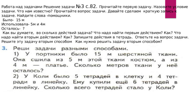 Работа над задачами Решение задачи №3 с.82. Прочитайте первую задачу. Назовите условие задачи. Что нам известно? Прочитайте вопрос задачи. Давайте сделаем краткую запись к задаче. Найдите слова -помощники.  Было- 15 м Использовала- 5м и 4м Осталось- ?  Как вы думаете, во сколько действий задача? Что надо найти первым действием? Как? Что надо найти вторым действием? Как? Запишите действия в тетрадь. Ответьте на вопрос задачи. Решите эту задачу вторым способом Как нужно решить задачу вторым способом? 