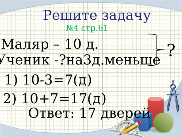 Решите задачу  № 4 стр.61 Маляр – 10 д. ? Ученик -?на3д.меньше 1) 10-3=7(д) 2) 10+7=17(д) Ответ: 17 дверей 