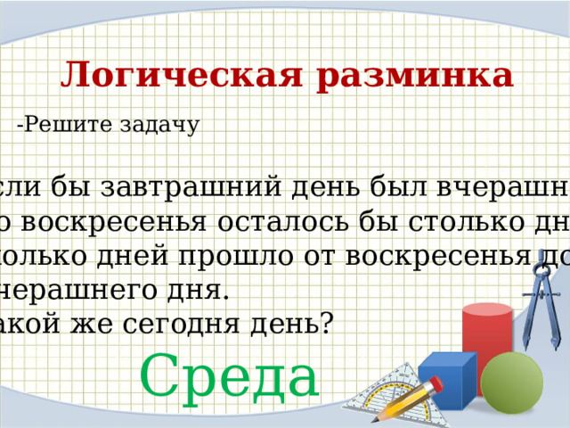 Логическая разминка -Решите задачу Если бы завтрашний день был вчерашним,  до воскресенья осталось бы столько дней, сколько дней прошло от воскресенья до  вчерашнего дня. Какой же сегодня день? Среда 