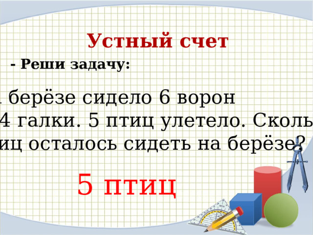 Устный счет - Реши задачу: На берёзе сидело 6 ворон  и 4 галки. 5 птиц улетело. Сколько птиц осталось сидеть на берёзе?  5 птиц 