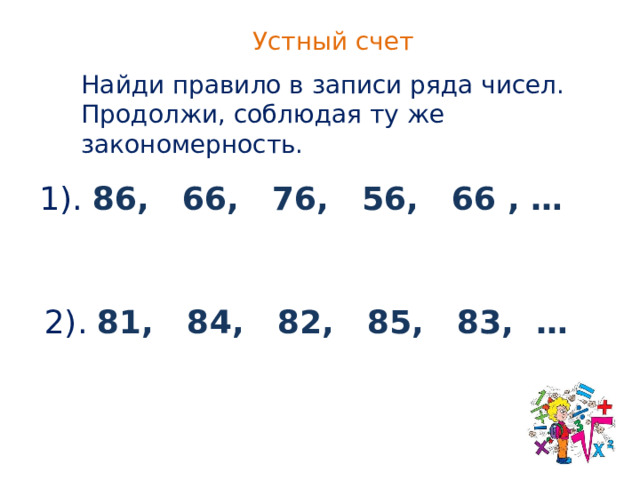 Устный счет Найди правило в записи ряда чисел. Продолжи, соблюдая ту же закономерность. 1). 86, 66, 76, 56, 66 , … 2). 81, 84, 82, 85, 83, … 