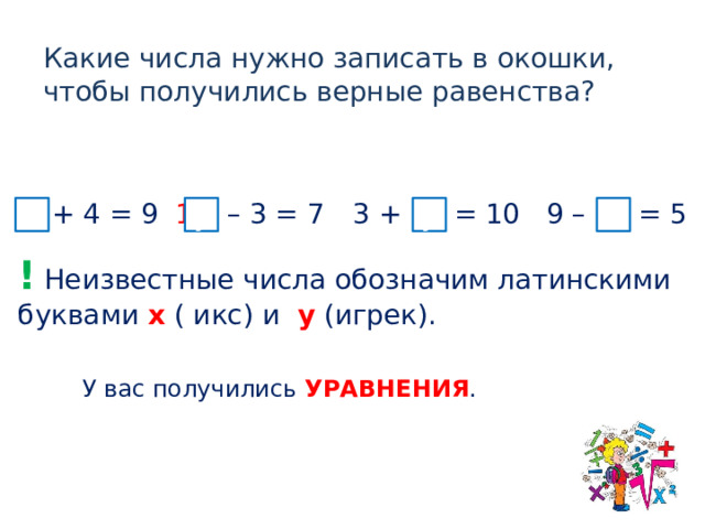 Какие числа нужно записать в окошки, чтобы получились верные равенства? 5 + 4 = 9 10 – 3 = 7 9 – 4 = 5 3 + 7 = 10 х х у у !  Неизвестные числа обозначим латинскими буквами x ( икс) и y  (игрек). У вас получились УРАВНЕНИЯ .  
