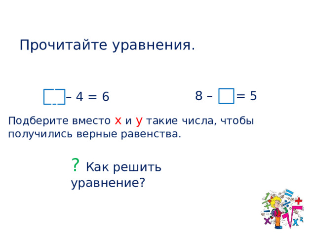 Прочитайте уравнения. 8 – у = 5 х – 4 = 6 3 10 Подберите вместо х и у такие числа, чтобы получились верные равенства. ? Как решить уравнение?  