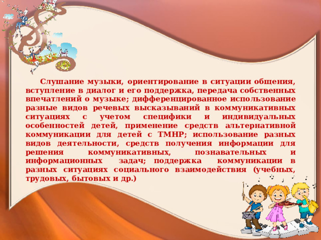 Слушание музыки, ориентирование в ситуации общения, вступление в диалог и его поддержка, передача собственных впечатлений о музыке; дифференцированное использование разные видов речевых высказываний в коммуникативных ситуациях с учетом специфики и индивидуальных особенностей детей, применение средств альтернативной коммуникации для детей с ТМНР; использование разных видов деятельности, средств получения информации для решения коммуникативных, познавательных и информационных задач; поддержка коммуникации в разных ситуациях социального взаимодействия (учебных, трудовых, бытовых и др.)    