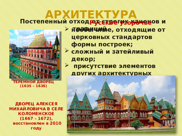 АРХИТЕКТУРА  Постепенный отход от строгих канонов и традиций. Русское узорочье необычные, отходящие от церковных стандартов формы построек; сложный и затейливый декор;  присутствие элементов других архитектурных стилей. ТЕРЕМНОЙ ДВОРЕЦ (1635 – 1636) ДВОРЕЦ АЛЕКСЕЯ МИХАЙЛОВИЧА В СЕЛЕ КОЛОМЕНСКОЕ (1667 – 1672),  восстановлен в 2010 году 