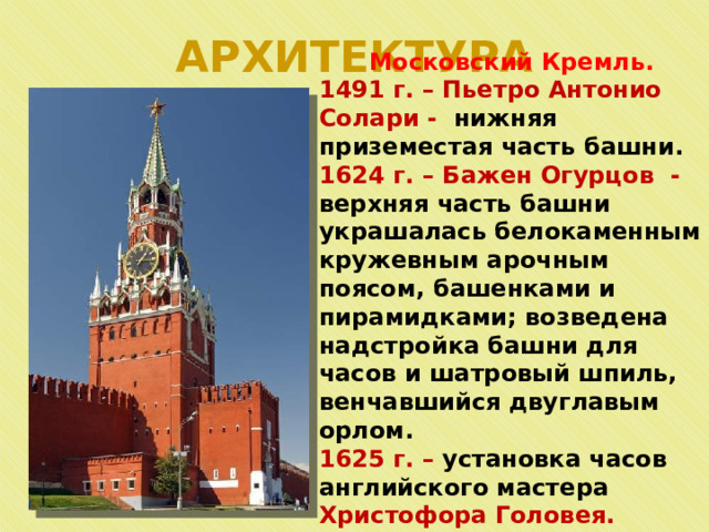 АРХИТЕКТУРА Московский Кремль. 1491 г. – Пьетро Антонио Солари - нижняя приземестая часть башни. 1624 г. – Бажен Огурцов - верхняя часть башни украшалась белокаменным кружевным арочным поясом, башенками и пирамидками; возведена надстройка башни для часов и шатровый шпиль, венчавшийся двуглавым орлом. 1625 г. – установка часов английского мастера Христофора Головея.    