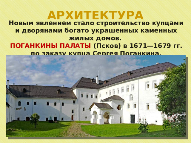 АРХИТЕКТУРА Новым явлением стало строительство купцами и дворянами богато украшенных каменных жилых домов. ПОГАНКИНЫ ПАЛАТЫ (Псков) в 1671—1679 гг. по заказу купца Сергея Поганкина. 