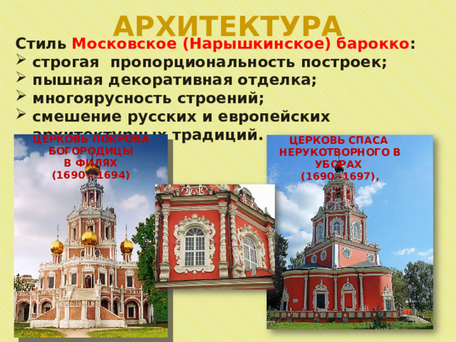 АРХИТЕКТУРА Стиль Московское (Нарышкинское) барокко : строгая пропорциональность построек; пышная декоративная отделка; многоярусность строений; смешение русских и европейских архитектурных традиций. ЦЕРКОВЬ ПОКРОВА БОГОРОДИЦЫ  В ФИЛЯХ (1690 – 1694) ЦЕРКОВЬ СПАСА НЕРУКОТВОРНОГО В УБОРАХ (1690 –1697), 