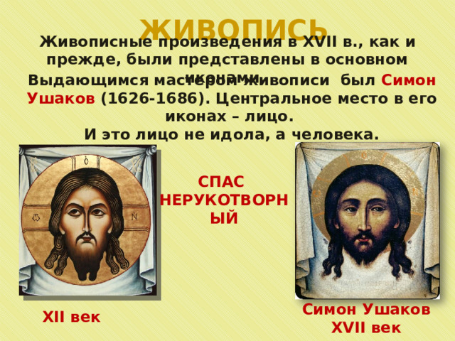 ЖИВОПИСЬ Живописные произведения в XVII в., как и прежде, были представлены в основном иконами. Выдающимся мастером живописи был Симон Ушаков (1626-1686). Центральное место в его иконах – лицо. И это лицо не идола, а человека. СПАС НЕРУКОТВОРНЫЙ Симон Ушаков XVII век XII век 