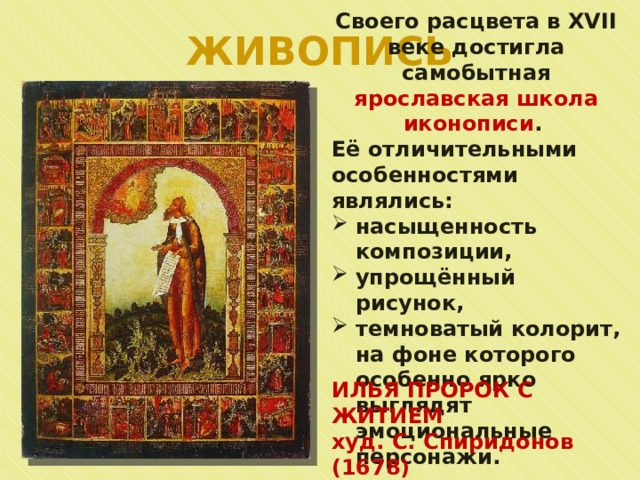 ЖИВОПИСЬ Своего расцвета в XVII веке достигла самобытная ярославская школа иконописи . Её отличительными особенностями являлись: насыщенность композиции, упрощённый рисунок, темноватый колорит, на фоне которого особенно ярко выглядят эмоциональные персонажи. ИЛЬЯ ПРОРОК С ЖИТИЕМ худ. С. Спиридонов (1678) 