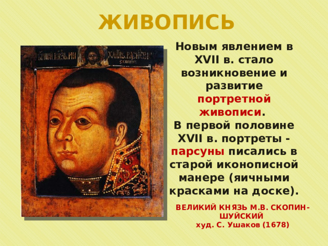ЖИВОПИСЬ Новым явлением в XVII в. стало возникновение и развитие портретной живописи . В первой половине XVII в. портреты - парсуны писались в старой иконописной манере (яичными красками на доске). ВЕЛИКИЙ КНЯЗЬ М.В. СКОПИН-ШУЙСКИЙ худ. С. Ушаков (1678) 