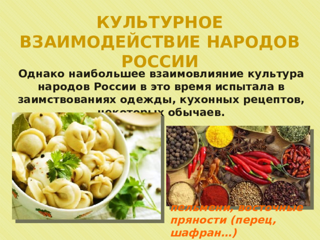 КУЛЬТУРНОЕ ВЗАИМОДЕЙСТВИЕ НАРОДОВ РОССИИ Однако наибольшее взаимовлияние культура народов России в это время испытала в заимствованиях одежды, кухонных рецептов, некоторых обычаев. пельмени, восточные пряности (перец, шафран…) 