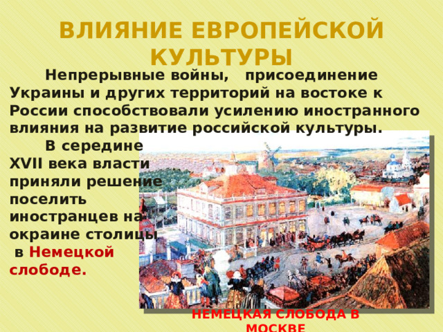 ВЛИЯНИЕ ЕВРОПЕЙСКОЙ КУЛЬТУРЫ  Непрерывные войны, присоединение Украины и других территорий на востоке к России способствовали усилению иностранного влияния на развитие российской культуры.  В середине XVII века власти приняли решение поселить иностранцев на окраине столицы  в Немецкой слободе. НЕМЕЦКАЯ СЛОБОДА В МОСКВЕ 