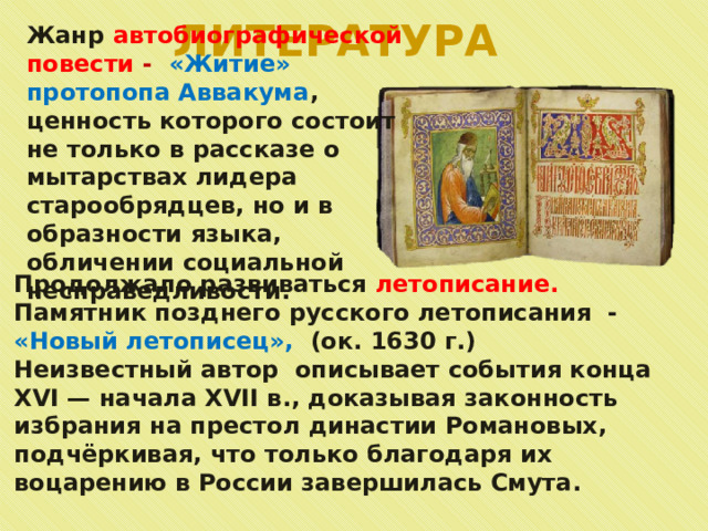 ЛИТЕРАТУРА Жанр автобиографической повести -  «Житие» протопопа Аввакума , ценность которого состоит не только в рассказе о мытарствах лидера старообрядцев, но и в образности языка, обличении социальной несправедливости. Продолжало развиваться летописание. Памятник позднего русского летописания - «Новый летописец», (ок. 1630 г.) Неизвестный автор описывает события конца XVI — начала XVII в., доказывая законность избрания на престол династии Романовых, подчёркивая, что только благодаря их воцарению в России завершилась Смута. 