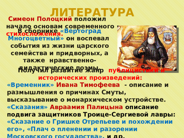 ЛИТЕРАТУРА  Симеон Полоцкий положил начало основам современного стихосложения.  В сборнике «Вертоград Многоцветный» о н воспевал события из жизни царского семейства и придворных, а также нравственно-дидактические поэмы. Получил развитие жанр публицистики и исторических произведений:  «Временник» Ивана Тимофеева - описание и размышления о причинах Смуты, высказывание о монархическом устройстве. «Сказания» Авраамия Палицына описание подвига защитников Троице-Сергиевой лавры: «Сказание о Гришке Отрепьеве и похождении его», «Плач о пленении и разорении Московского государства», и др. 