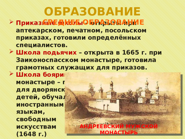 ОБРАЗОВАНИЕ СРЕДНЕЕ ОБРАЗОВАНИЕ Приказные школы – открыты при аптекарском, печатном, посольском приказах, готовили определённых специалистов. Школа подьячих – открыта в 1665 г. при Заиконоспасском монастыре, готовила грамотных служащих для приказов. Школа боярина Ртищева при Андреевском монастыре – предназначалась для дворянских детей, обучали иностранным языкам, свободным искусствам (1648 г.) АНДРЕЕВСКИЙ МУЖСКОЙ МОНАСТЫРЬ 