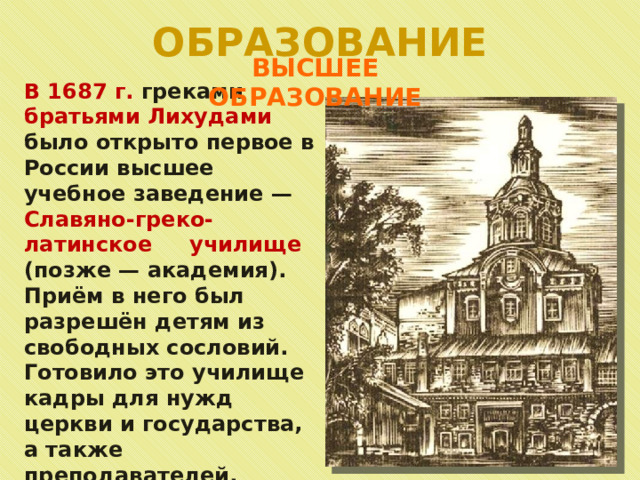 ОБРАЗОВАНИЕ ВЫСШЕЕ ОБРАЗОВАНИЕ В 1687 г. греками братьями Лихудами было открыто первое в России высшее учебное заведение — Славяно-греко-латинское училище (позже — академия). Приём в него был разрешён детям из свободных сословий. Готовило это училище кадры для нужд церкви и государства, а также преподавателей. 