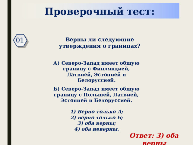 Проверочный тест: 01 Верны ли следующие утверждения о границах? А) Северо-Запад имеет общую границу с Финляндией, Латвией, Эстонией и Белоруссией. Б) Северо-Запад имеет общую границу с Польшей, Латвией, Эстонией и Белоруссией. 1) Верно только А;  2) верно только Б;  3) оба верны;  4) оба неверны. Ответ: 3) оба верны 