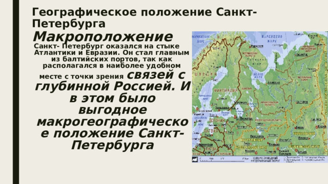 Географическое положение Санкт-Петербурга  Макроположение Санкт- Петербург оказался на стыке Атлантики и Евразии. Он стал главным из балтийских портов, так как располагался в наиболее удобном месте с точки зрения связей с глубинной Россией. И в этом было выгодное макрогеографическое положение Санкт-Петербурга 
