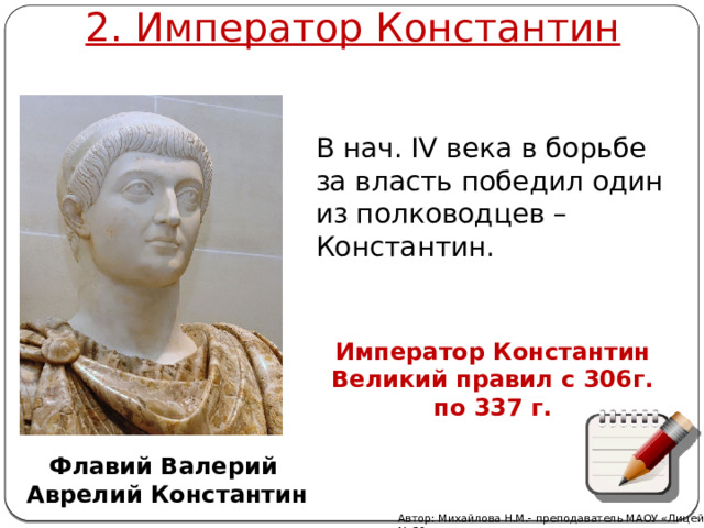 2. Император Константин В нач. IV века в борьбе за власть победил один из полководцев – Константин. Император Константин Великий правил с 306г. по 337 г.  Флавий Валерий Аврелий Константин   Автор: Михайлова Н.М.- преподаватель МАОУ «Лицей № 21» 