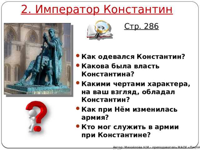 2. Император Константин Стр. 286 Как одевался Константин? Какова была власть Константина? Какими чертами характера, на ваш взгляд, обладал Константин? Как при Нём изменилась армия? Кто мог служить в армии при Константине? Автор: Михайлова Н.М.- преподаватель МАОУ «Лицей № 21» 