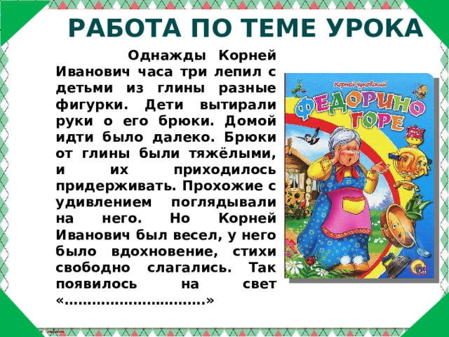 Работа по теме урока  Однажды Корней Иванович часа три лепил с детьми из глины разные фигурки. Дети вытирали руки о его брюки. Домой идти было далеко. Брюки от глины были тяжёлыми, и их приходилось придерживать. Прохожие с удивлением поглядывали на него. Но Корней Иванович был весел, у него было вдохновение, стихи свободно слагались. Так появилось на свет «………………………….» 