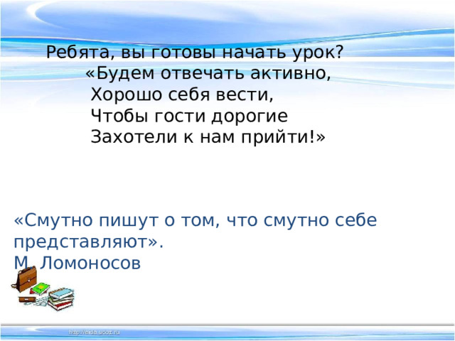 Ребята, вы готовы начать урок?  «Будем отвечать активно,          Хорошо себя вести,          Чтобы гости дорогие          Захотели к нам прийти!» «Смутно пишут о том, что смутно себе представляют».  М. Ломоносов 