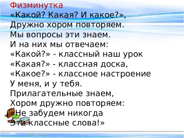 Физминутка «Какой? Какая? И какое?», Дружно хором повторяем. Мы вопросы эти знаем. И на них мы отвечаем: «Какой?» - классный наш урок «Какая?» - классная доска, «Какое?» - классное настроение У меня, и у тебя. Прилагательные знаем, Хором дружно повторяем: «Не забудем никогда Эти классные слова!» 