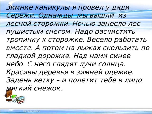 Зимние каникулы я провел у дяди Сережи. Однажды мы вышли из лесной сторожки. Ночью занесло лес пушистым снегом. Надо расчистить тропинку к сторожке. Весело работать вместе. А потом на лыжах скользить по гладкой дорожке. Над нами синее небо. С него глядят лучи солнца. Красивы деревья в зимней одежке. Задень ветку – и полетит тебе в лицо мягкий снежок. 