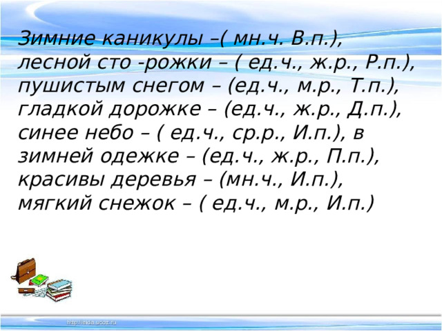 Зимние каникулы –( мн.ч. В.п.), лесной сто -рожки – ( ед.ч., ж.р., Р.п.), пушистым снегом – (ед.ч., м.р., Т.п.), гладкой дорожке – (ед.ч., ж.р., Д.п.), синее небо – ( ед.ч., ср.р., И.п.), в зимней одежке – (ед.ч., ж.р., П.п.), красивы деревья – (мн.ч., И.п.), мягкий снежок – ( ед.ч., м.р., И.п.) 