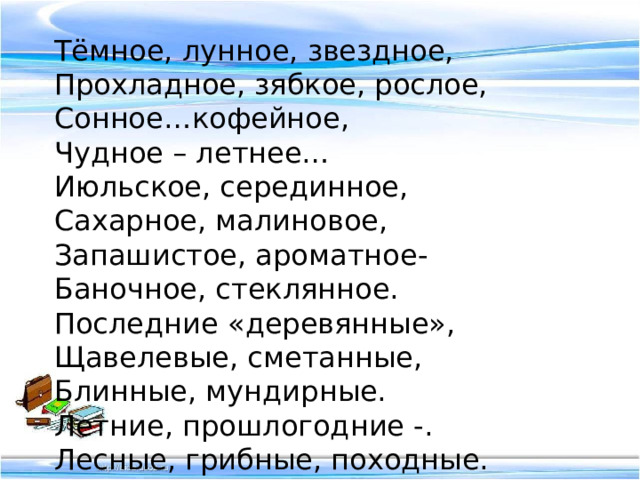 Тёмное, лунное, звездное, Прохладное, зябкое, рослое, Сонное…кофейное, Чудное – летнее… Июльское, серединное, Сахарное, малиновое, Запашистое, ароматное- Баночное, стеклянное. Последние «деревянные», Щавелевые, сметанные, Блинные, мундирные. Летние, прошлогодние -. Лесные, грибные, походные. 