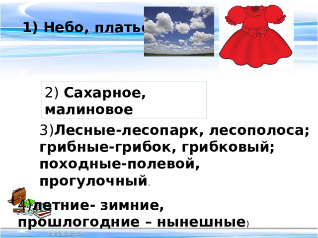 1) Небо, платье. 2) Сахарное, малиновое 3) Лесные-лесопарк, лесополоса; грибные-грибок, грибковый; походные-полевой, прогулочный . 4) летние- зимние, прошлогодние – нынешные ) 