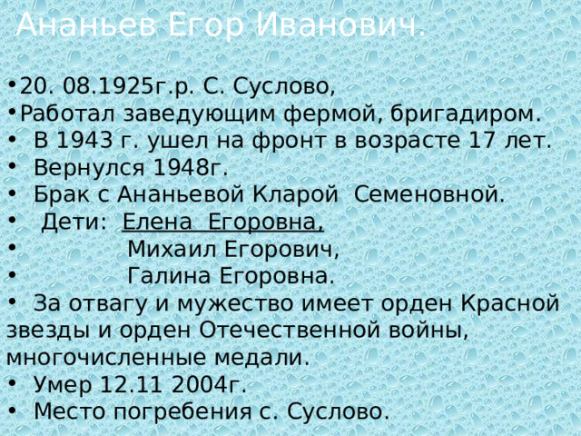  Ананьев Егор Иванович. 20. 08.1925г.р. С. Суслово, Работал заведующим фермой, бригадиром.  В 1943 г. ушел на фронт в возрасте 17 лет.  Вернулся 1948г.  Брак с Ананьевой Кларой Семеновной.  Дети: Елена Егоровна,  Михаил Егорович,  Галина Егоровна.  За отвагу и мужество имеет орден Красной звезды и орден Отечественной войны, многочисленные медали.  Умер 12.11 2004г.  Место погребения с. Суслово. 