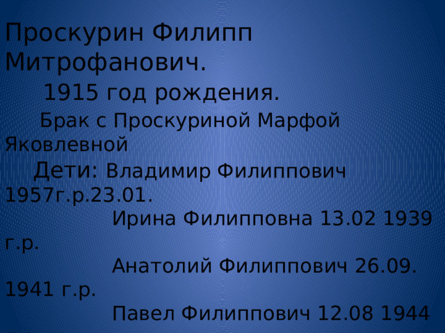 Проскурин Филипп Митрофанович.   1915 год рождения.  Брак с Проскуриной Марфой Яковлевной  Дети: Владимир Филиппович 1957г.р.23.01.  Ирина Филипповна 13.02 1939 г.р.  Анатолий Филиппович 26.09. 1941 г.р.  Павел Филиппович 12.08 1944 г.р.  Валентина Филипповна 20.051948 г.р.  Михаил Филиппович 24.05 1950 г.р.  Петр Филиппович 10.09 1952 г.р.  Наталья Филипповна 24. 10 1954 г.р.  Умер 1960 г. Захоронен в с. Островном. 