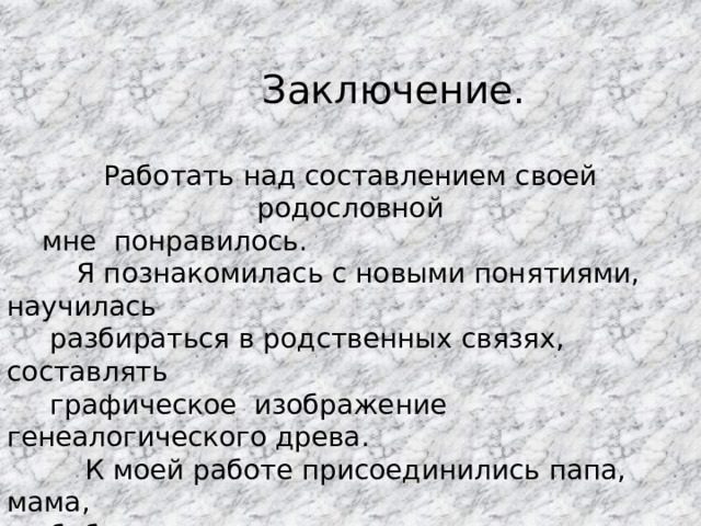  Заключение. Работать над составлением своей родословной  мне понравилось.  Я познакомилась с новыми понятиями, научилась  разбираться в родственных связях, составлять  графическое изображение генеалогического древа.  К моей работе присоединились папа, мама,  бабушки, дедушки, которые мне очень помогли. 