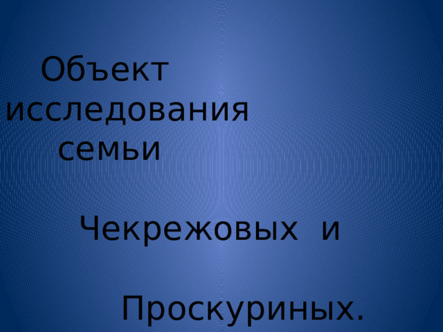  Объект исследования  семьи  Чекрежовых и  Проскуриных. 