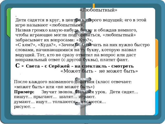     «Любопытный»  .  Дети садятся в круг, в центре которого ведущий; его в этой игре называют «любопытным».  Назвав громко какую-нибудь букву и обождав немного, чтобы играющие могли подготовиться, «любопытный» забрасывает их вопросами: «Кто?»,  «С кем?», «Куда?», «Зачем?». Отвечать на них нужно быстро словами, начинающимися на ту букву, которую назвал ведущий. Тот, кто не сразу ответил на вопрос или даст неправильный ответ (с другой буквы), платит фант.  С - Света – с Серёжей – на спектакль - смотреть    «Может быть -  не может быть» После каждого названного действия (класс отвечает: »может быть» или «не может быть») Пример: Звучит звонок. Начался урок. Дети сидят… пишут… прыгают… шалят… играют. думают… ищут… толкаются… кусаются… рисуют. .. 